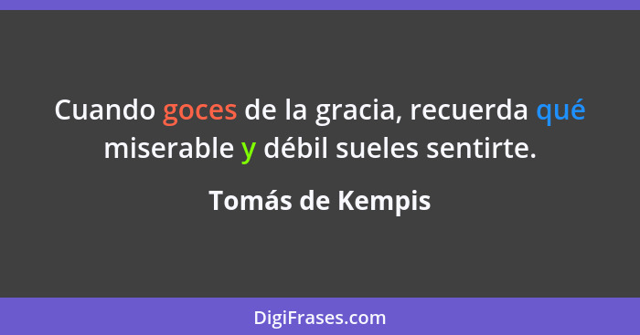 Cuando goces de la gracia, recuerda qué miserable y débil sueles sentirte.... - Tomás de Kempis