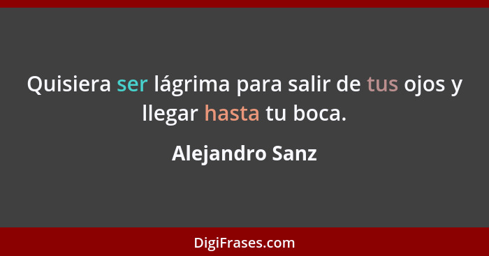 Quisiera ser lágrima para salir de tus ojos y llegar hasta tu boca.... - Alejandro Sanz