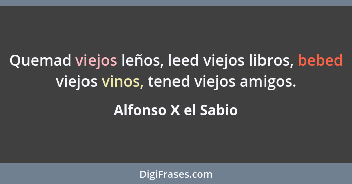 Quemad viejos leños, leed viejos libros, bebed viejos vinos, tened viejos amigos.... - Alfonso X el Sabio