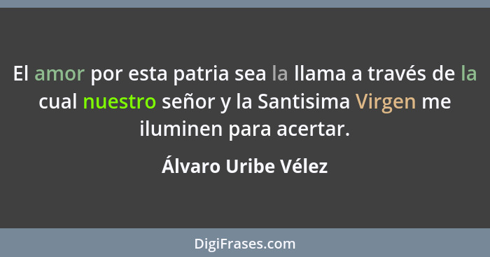 El amor por esta patria sea la llama a través de la cual nuestro señor y la Santisima Virgen me iluminen para acertar.... - Álvaro Uribe Vélez