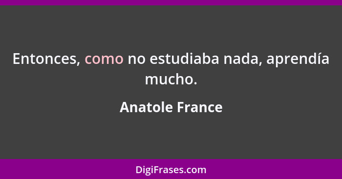 Entonces, como no estudiaba nada, aprendía mucho.... - Anatole France