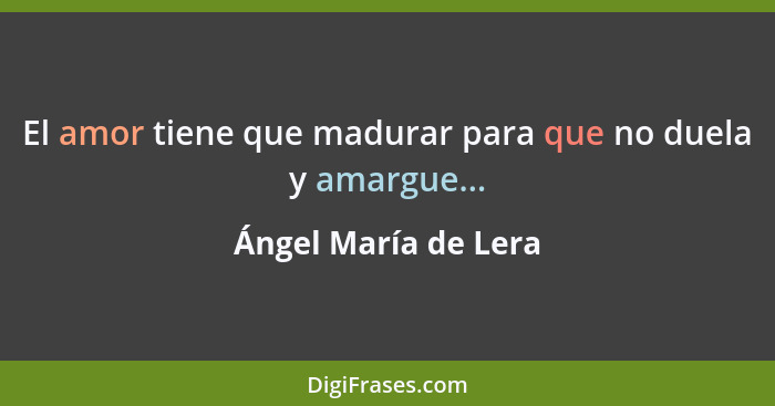 El amor tiene que madurar para que no duela y amargue...... - Ángel María de Lera