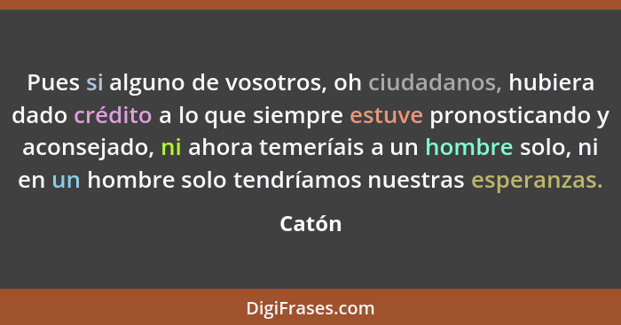 Pues si alguno de vosotros, oh ciudadanos, hubiera dado crédito a lo que siempre estuve pronosticando y aconsejado, ni ahora temeríais a un ho... - Catón