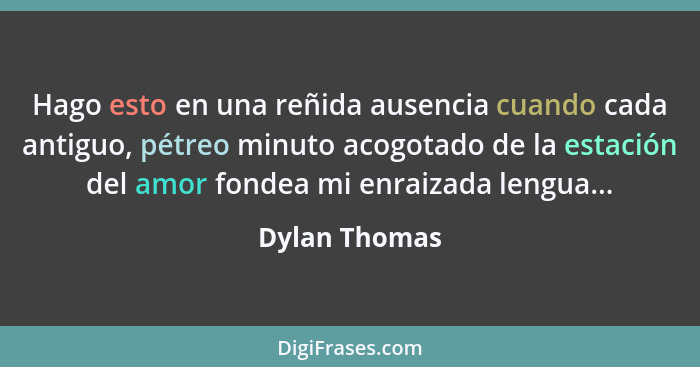 Hago esto en una reñida ausencia cuando cada antiguo, pétreo minuto acogotado de la estación del amor fondea mi enraizada lengua...... - Dylan Thomas