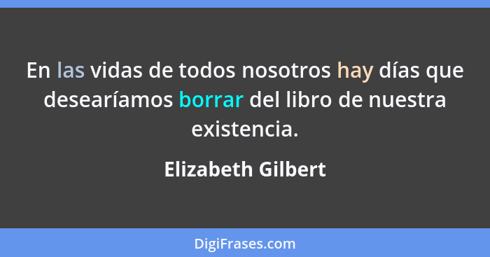 En las vidas de todos nosotros hay días que desearíamos borrar del libro de nuestra existencia.... - Elizabeth Gilbert