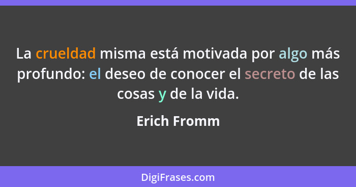 La crueldad misma está motivada por algo más profundo: el deseo de conocer el secreto de las cosas y de la vida.... - Erich Fromm