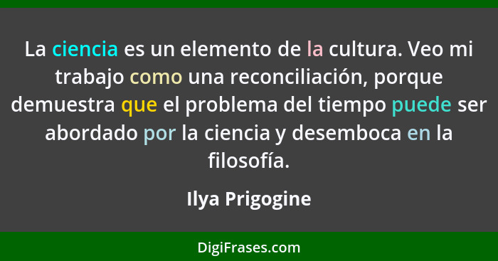 La ciencia es un elemento de la cultura. Veo mi trabajo como una reconciliación, porque demuestra que el problema del tiempo puede se... - Ilya Prigogine