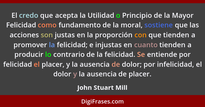 El credo que acepta la Utilidad o Principio de la Mayor Felicidad como fundamento de la moral, sostiene que las acciones son justas... - John Stuart Mill