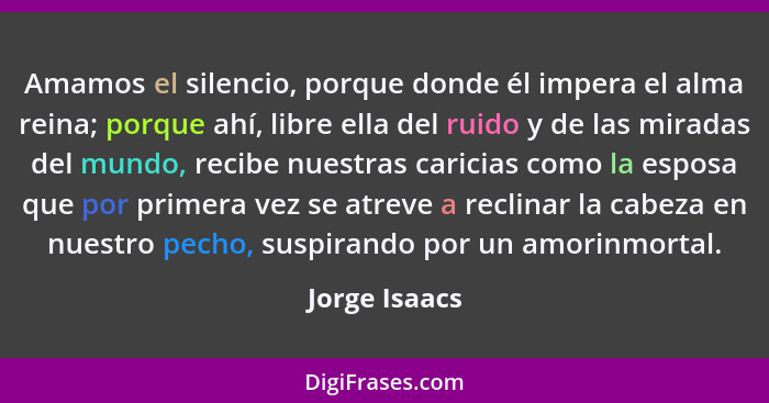 Amamos el silencio, porque donde él impera el alma reina; porque ahí, libre ella del ruido y de las miradas del mundo, recibe nuestras... - Jorge Isaacs