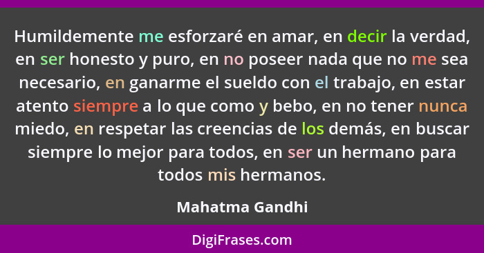 Humildemente me esforzaré en amar, en decir la verdad, en ser honesto y puro, en no poseer nada que no me sea necesario, en ganarme e... - Mahatma Gandhi