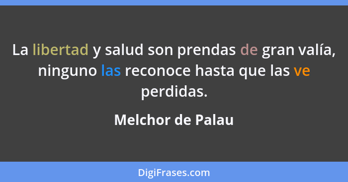 La libertad y salud son prendas de gran valía, ninguno las reconoce hasta que las ve perdidas.... - Melchor de Palau