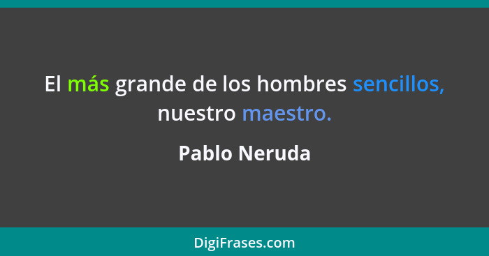 El más grande de los hombres sencillos, nuestro maestro.... - Pablo Neruda