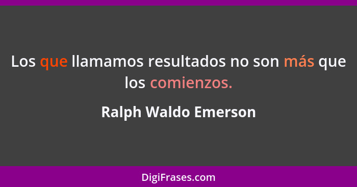 Los que llamamos resultados no son más que los comienzos.... - Ralph Waldo Emerson