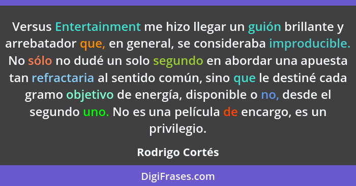 Versus Entertainment me hizo llegar un guión brillante y arrebatador que, en general, se consideraba improducible. No sólo no dudé un... - Rodrigo Cortés