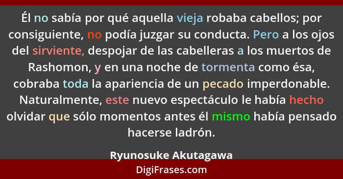 Él no sabía por qué aquella vieja robaba cabellos; por consiguiente, no podía juzgar su conducta. Pero a los ojos del sirviente,... - Ryunosuke Akutagawa