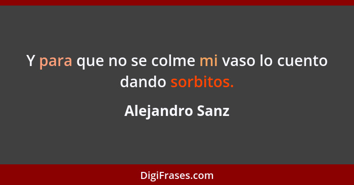 Y para que no se colme mi vaso lo cuento dando sorbitos.... - Alejandro Sanz