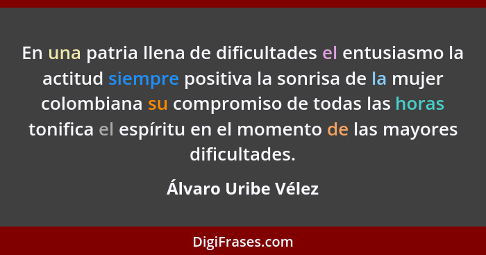 En una patria llena de dificultades el entusiasmo la actitud siempre positiva la sonrisa de la mujer colombiana su compromiso de... - Álvaro Uribe Vélez