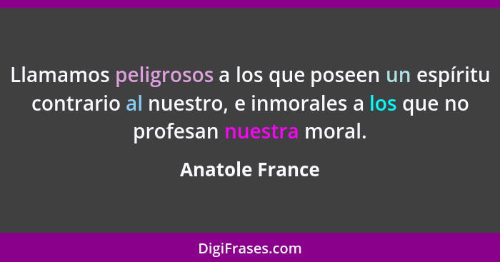 Llamamos peligrosos a los que poseen un espíritu contrario al nuestro, e inmorales a los que no profesan nuestra moral.... - Anatole France