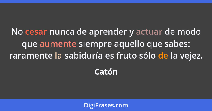 No cesar nunca de aprender y actuar de modo que aumente siempre aquello que sabes: raramente la sabiduría es fruto sólo de la vejez.... - Catón