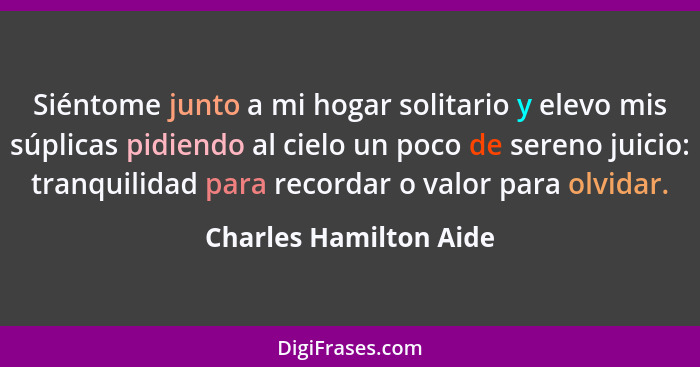 Siéntome junto a mi hogar solitario y elevo mis súplicas pidiendo al cielo un poco de sereno juicio: tranquilidad para recorda... - Charles Hamilton Aide