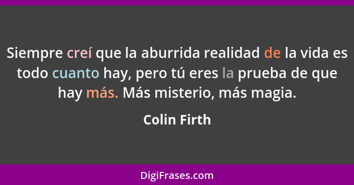 Siempre creí que la aburrida realidad de la vida es todo cuanto hay, pero tú eres la prueba de que hay más. Más misterio, más magia.... - Colin Firth