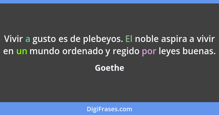 Vivir a gusto es de plebeyos. El noble aspira a vivir en un mundo ordenado y regido por leyes buenas.... - Goethe