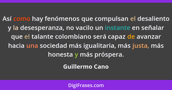 Así como hay fenómenos que compulsan el desaliento y la desesperanza, no vacilo un instante en señalar que el talante colombiano será... - Guillermo Cano