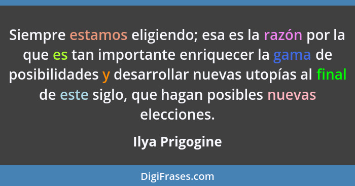 Siempre estamos eligiendo; esa es la razón por la que es tan importante enriquecer la gama de posibilidades y desarrollar nuevas utop... - Ilya Prigogine