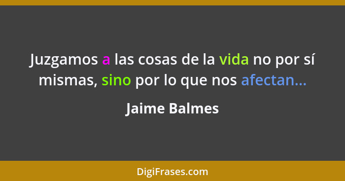 Juzgamos a las cosas de la vida no por sí mismas, sino por lo que nos afectan...... - Jaime Balmes