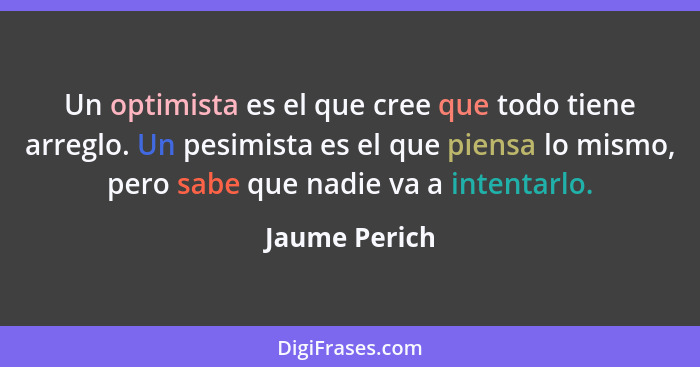 Un optimista es el que cree que todo tiene arreglo. Un pesimista es el que piensa lo mismo, pero sabe que nadie va a intentarlo.... - Jaume Perich