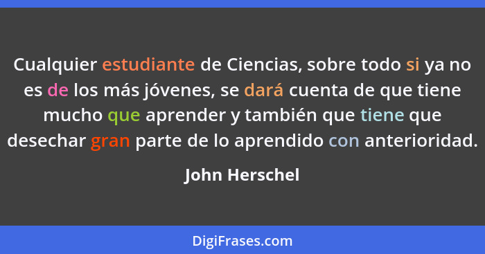 Cualquier estudiante de Ciencias, sobre todo si ya no es de los más jóvenes, se dará cuenta de que tiene mucho que aprender y también... - John Herschel