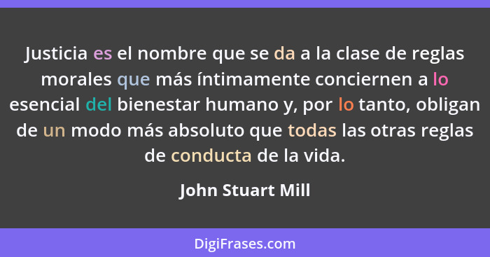 Justicia es el nombre que se da a la clase de reglas morales que más íntimamente conciernen a lo esencial del bienestar humano y, p... - John Stuart Mill