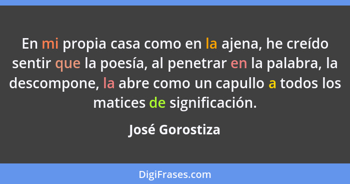 En mi propia casa como en la ajena, he creído sentir que la poesía, al penetrar en la palabra, la descompone, la abre como un capullo... - José Gorostiza