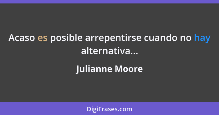 Acaso es posible arrepentirse cuando no hay alternativa...... - Julianne Moore