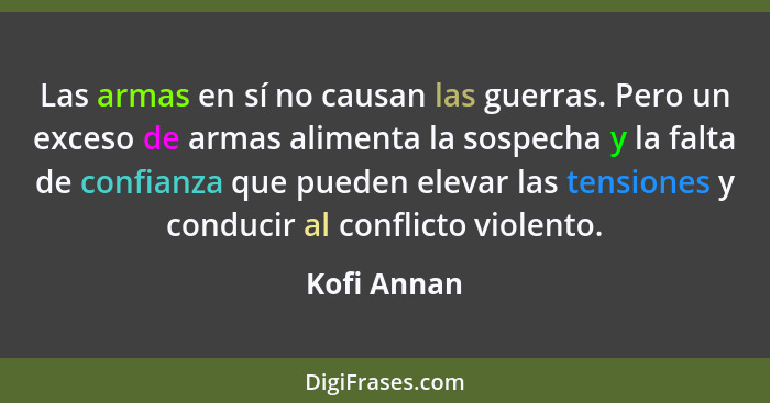 Las armas en sí no causan las guerras. Pero un exceso de armas alimenta la sospecha y la falta de confianza que pueden elevar las tension... - Kofi Annan