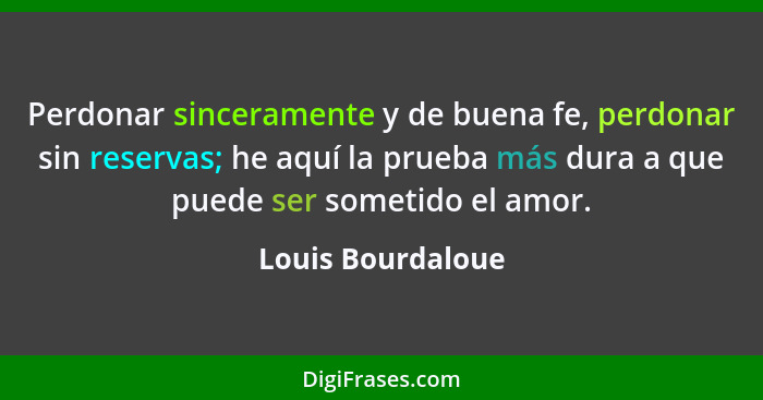 Perdonar sinceramente y de buena fe, perdonar sin reservas; he aquí la prueba más dura a que puede ser sometido el amor.... - Louis Bourdaloue