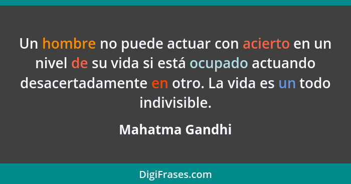 Un hombre no puede actuar con acierto en un nivel de su vida si está ocupado actuando desacertadamente en otro. La vida es un todo in... - Mahatma Gandhi