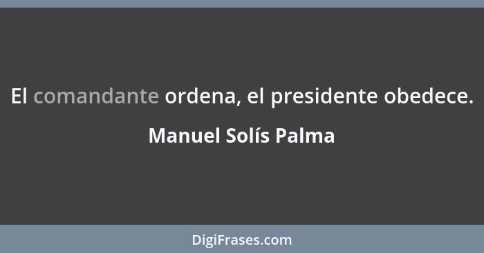 El comandante ordena, el presidente obedece.... - Manuel Solís Palma