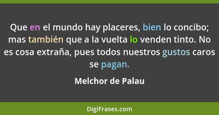 Que en el mundo hay placeres, bien lo concibo; mas también que a la vuelta lo venden tinto. No es cosa extraña, pues todos nuestros... - Melchor de Palau