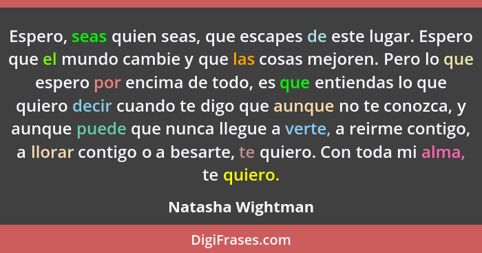 Espero, seas quien seas, que escapes de este lugar. Espero que el mundo cambie y que las cosas mejoren. Pero lo que espero por enci... - Natasha Wightman