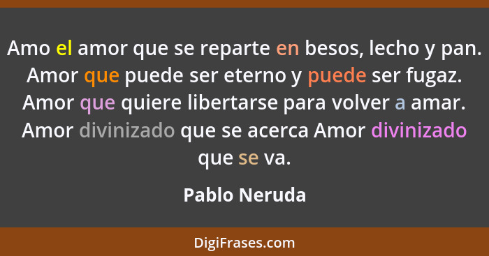 Amo el amor que se reparte en besos, lecho y pan. Amor que puede ser eterno y puede ser fugaz. Amor que quiere libertarse para volver a... - Pablo Neruda