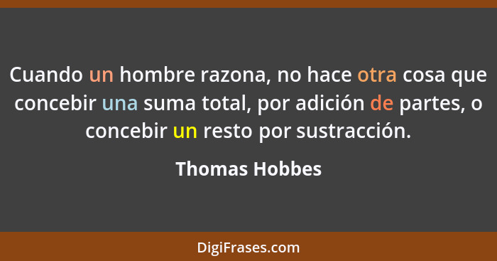 Cuando un hombre razona, no hace otra cosa que concebir una suma total, por adición de partes, o concebir un resto por sustracción.... - Thomas Hobbes