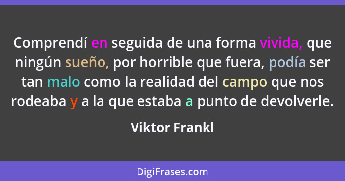 Comprendí en seguida de una forma vivida, que ningún sueño, por horrible que fuera, podía ser tan malo como la realidad del campo que... - Viktor Frankl