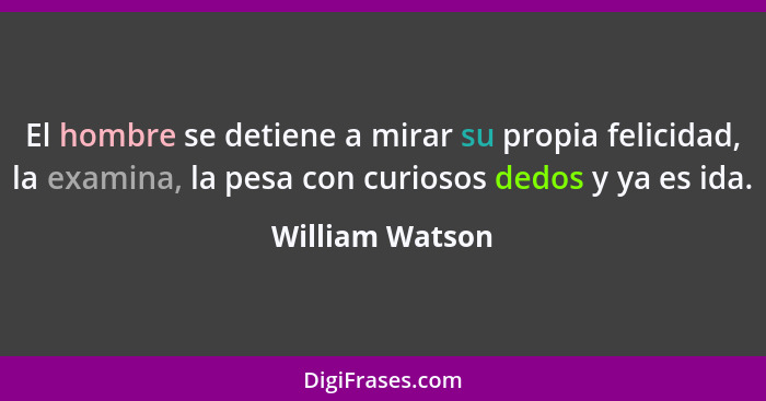 El hombre se detiene a mirar su propia felicidad, la examina, la pesa con curiosos dedos y ya es ida.... - William Watson