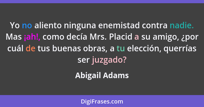 Yo no aliento ninguna enemistad contra nadie. Mas ¡ah!, como decía Mrs. Placid a su amigo, ¿por cuál de tus buenas obras, a tu elecció... - Abigail Adams