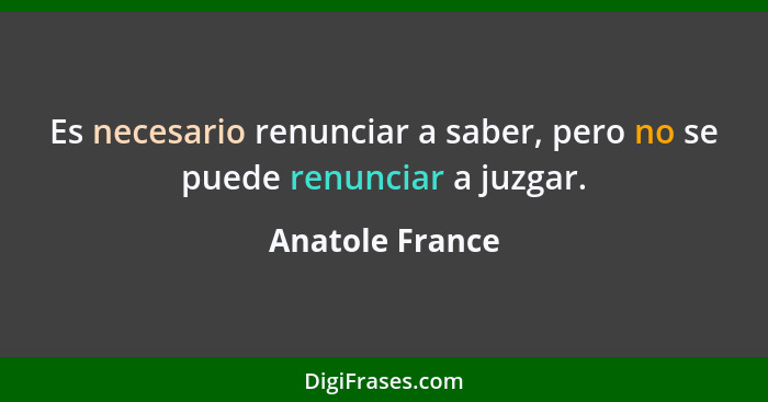 Es necesario renunciar a saber, pero no se puede renunciar a juzgar.... - Anatole France