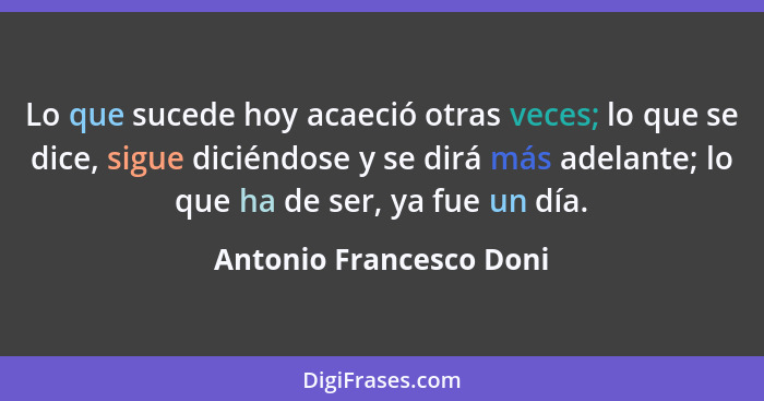 Lo que sucede hoy acaeció otras veces; lo que se dice, sigue diciéndose y se dirá más adelante; lo que ha de ser, ya fue un d... - Antonio Francesco Doni