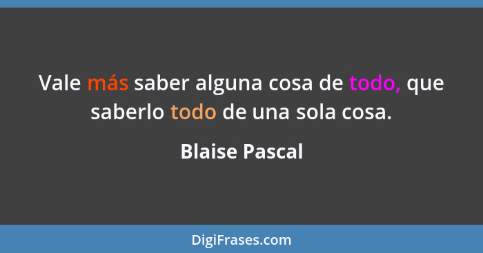 Vale más saber alguna cosa de todo, que saberlo todo de una sola cosa.... - Blaise Pascal