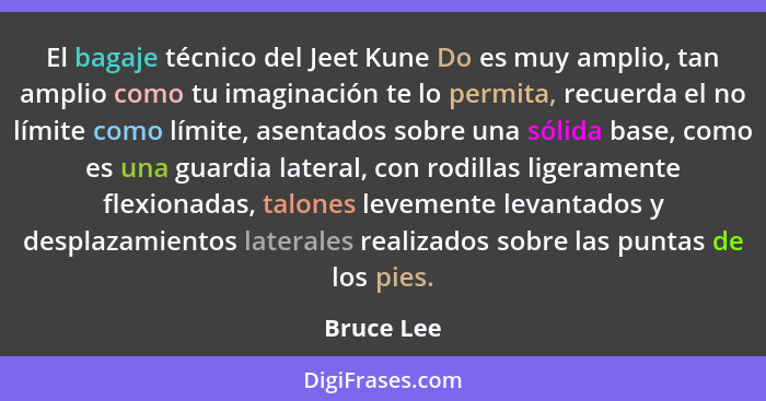 El bagaje técnico del Jeet Kune Do es muy amplio, tan amplio como tu imaginación te lo permita, recuerda el no límite como límite, asentad... - Bruce Lee