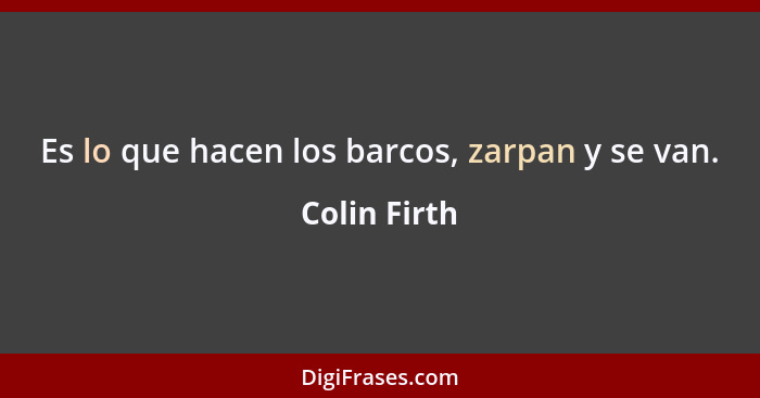 Es lo que hacen los barcos, zarpan y se van.... - Colin Firth